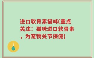 进口软骨素猫咪(重点关注：猫咪进口软骨素，为宠物关节保健)