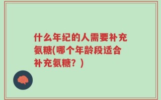 什么年纪的人需要补充氨糖(哪个年龄段适合补充氨糖？)