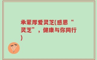 承蒙厚爱灵芝(感恩“灵芝”，健康与你同行)