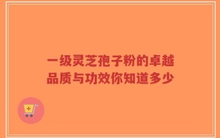 一级灵芝孢子粉的卓越品质与功效你知道多少
