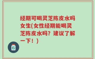 经期可喝灵芝陈皮水吗女生(女性经期能喝灵芝陈皮水吗？建议了解一下！)