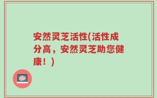 安然灵芝活性(活性成分高，安然灵芝助您健康！)