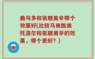 曲马多和氨糖美辛哪个效果好(比较马来酸美托洛尔和氨糖美辛的效果，哪个更好？)