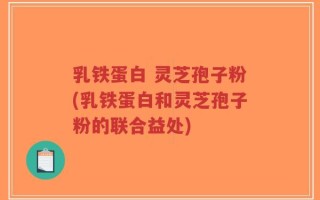 乳铁蛋白 灵芝孢子粉(乳铁蛋白和灵芝孢子粉的联合益处)