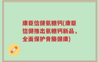 康臣信健氨糖钙(康臣信健推出氨糖钙新品，全面保护骨骼健康)