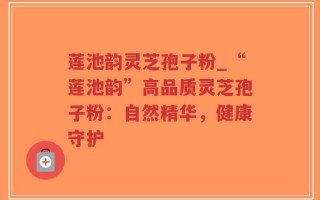 莲池韵灵芝孢子粉_“莲池韵”高品质灵芝孢子粉：自然精华，健康守护