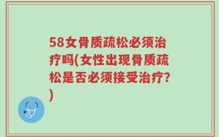 58女骨质疏松必须治疗吗(女性出现骨质疏松是否必须接受治疗？)