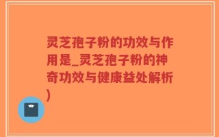 灵芝孢子粉的功效与作用是_灵芝孢子粉的神奇功效与健康益处解析)
