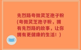 先烈路粤微灵芝孢子粉(粤微灵芝孢子粉，拥有先烈路的故事，让你拥有更健康的生活！)