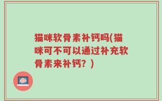 猫咪软骨素补钙吗(猫咪可不可以通过补充软骨素来补钙？)