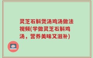 灵芝石斛煲汤鸡汤做法视频(学做灵芝石斛鸡汤，营养美味又滋补)