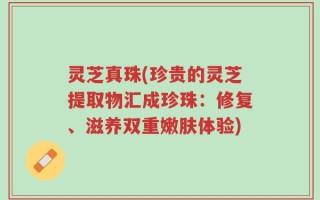 灵芝真珠(珍贵的灵芝提取物汇成珍珠：修复、滋养双重嫩肤体验)