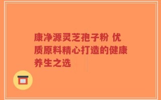 康净源灵芝孢子粉 优质原料精心打造的健康养生之选