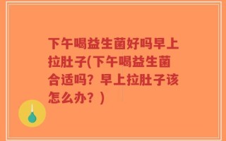 下午喝益生菌好吗早上拉肚子(下午喝益生菌合适吗？早上拉肚子该怎么办？)