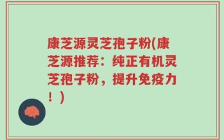 康芝源灵芝孢子粉(康芝源推荐：纯正有机灵芝孢子粉，提升免疫力！)
