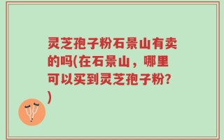 灵芝孢子粉石景山有卖的吗(在石景山，哪里可以买到灵芝孢子粉？)