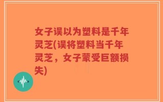 女子误以为塑料是千年灵芝(误将塑料当千年灵芝，女子蒙受巨额损失)