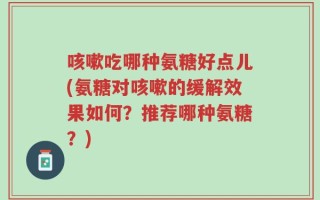 咳嗽吃哪种氨糖好点儿(氨糖对咳嗽的缓解效果如何？推荐哪种氨糖？)