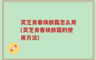 灵芝青春焕肤霜怎么用(灵芝青春焕肤霜的使用方法)