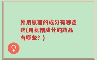 外用氨糖的成分有哪些药(用氨糖成分的药品有哪些？)