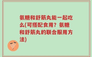 氨糖和舒筋丸能一起吃么(可搭配食用？氨糖和舒筋丸的联合服用方法)