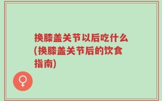 换膝盖关节以后吃什么(换膝盖关节后的饮食指南)