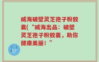 威海破壁灵芝孢子粉胶囊(“威海出品：破壁灵芝孢子粉胶囊，助你健康美丽！”