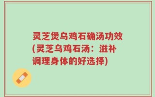 灵芝煲乌鸡石确汤功效(灵芝乌鸡石汤：滋补调理身体的好选择)