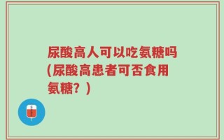尿酸高人可以吃氨糖吗(尿酸高患者可否食用氨糖？)
