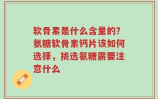 软骨素是什么含量的？氨糖软骨素钙片该如何选择，挑选氨糖需要注意什么