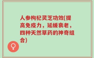 人参枸杞灵芝功效(提高免疫力，延缓衰老，四种天然草药的神奇组合)