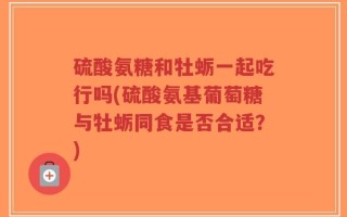 硫酸氨糖和牡蛎一起吃行吗(硫酸氨基葡萄糖与牡蛎同食是否合适？)