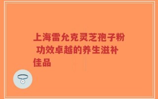 上海雷允克灵芝孢子粉 功效卓越的养生滋补佳品