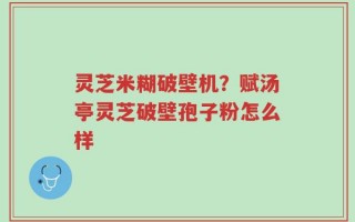 灵芝米糊破壁机？赋汤亭灵芝破壁孢子粉怎么样