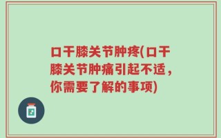 口干膝关节肿疼(口干膝关节肿痛引起不适，你需要了解的事项)