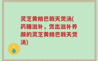 灵芝黄精巴戟天煲汤(药膳滋补，煲出滋补养颜的灵芝黄精巴戟天煲汤)