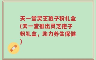 天一堂灵芝孢子粉礼盒(天一堂推出灵芝孢子粉礼盒，助力养生保健)