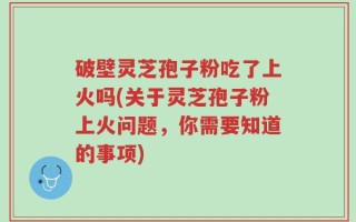 破壁灵芝孢子粉吃了上火吗(关于灵芝孢子粉上火问题，你需要知道的事项)