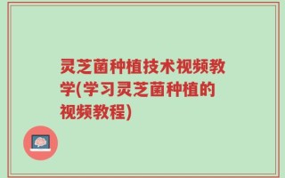 灵芝菌种植技术视频教学(学习灵芝菌种植的视频教程)