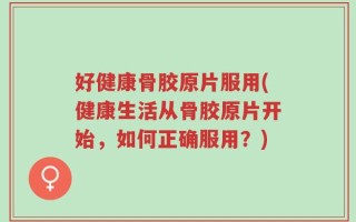 好健康骨胶原片服用(健康生活从骨胶原片开始，如何正确服用？)