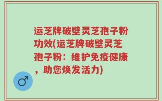 运芝牌破壁灵芝孢子粉功效(运芝牌破壁灵芝孢子粉：维护免疫健康，助您焕发活力)