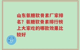 山东氨糖软骨素厂家排名？氨糖软骨素排行榜上大家吃的哪款效果比较好
