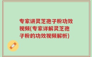 专家讲灵芝孢子粉功效视频(专家详解灵芝孢子粉的功效视频解析)