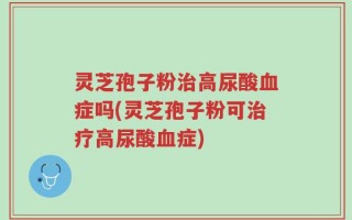灵芝孢子粉治高尿酸血症吗(灵芝孢子粉可治疗高尿酸血症)
