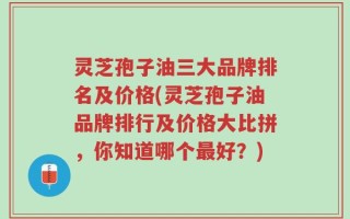 灵芝孢子油三大品牌排名及价格(灵芝孢子油品牌排行及价格大比拼，你知道哪个最好？)
