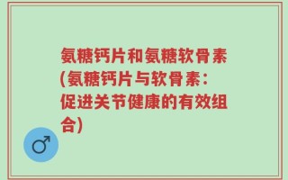 氨糖钙片和氨糖软骨素(氨糖钙片与软骨素：促进关节健康的有效组合)