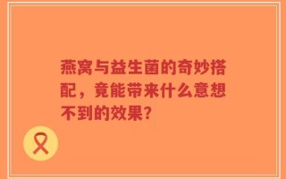 燕窝与益生菌的奇妙搭配，竟能带来什么意想不到的效果？