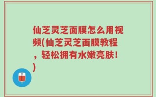 仙芝灵芝面膜怎么用视频(仙芝灵芝面膜教程，轻松拥有水嫩亮肤！)