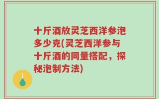 十斤酒放灵芝西洋参泡多少克(灵芝西洋参与十斤酒的同量搭配，探秘泡制方法)