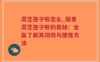 灵芝孢子粉怎么_探索灵芝孢子粉的奥秘：全面了解其功效与使用方法